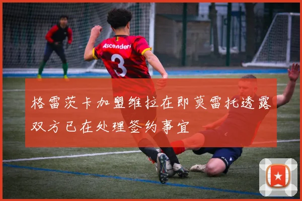 格雷茨卡加盟维拉在即莫雷托透露双方已在处理签约事宜