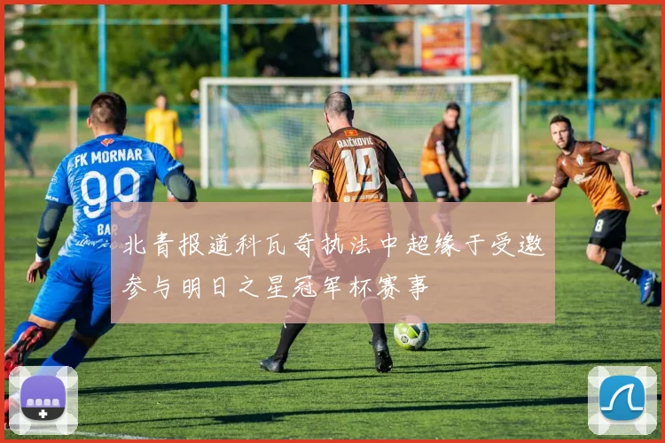 北青报道科瓦奇执法中超缘于受邀参与明日之星冠军杯赛事