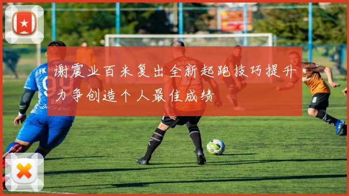 谢震业百米复出全新起跑技巧提升力争创造个人最佳成绩