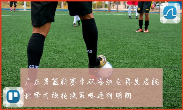 广东男篮新赛季双塔组合再度启航杜锋内线轮换策略逐渐明朗