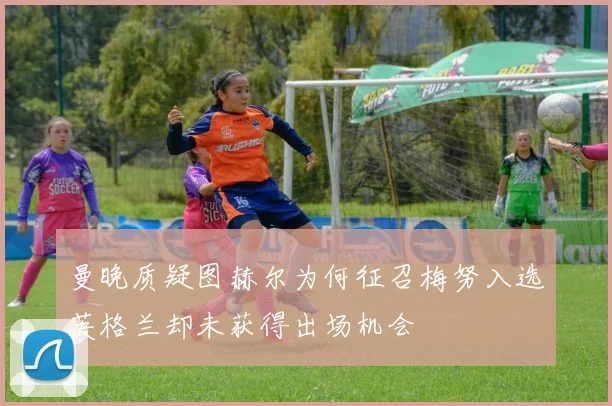 曼晚质疑图赫尔为何征召梅努入选英格兰却未获得出场机会