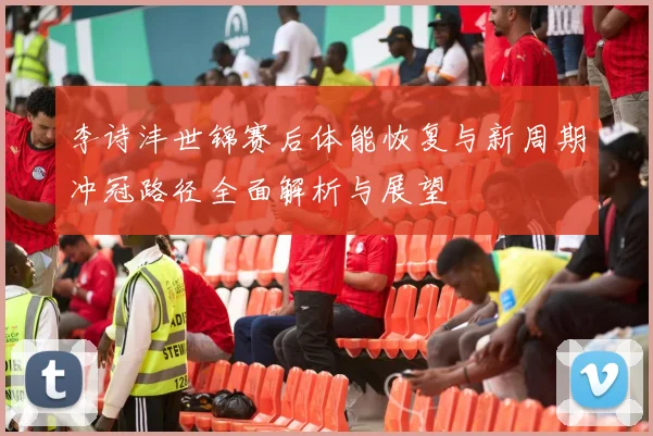 李诗沣世锦赛后体能恢复与新周期冲冠路径全面解析与展望