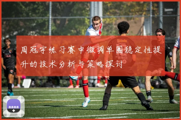周冠宇练习赛中微调单圈稳定性提升的技术分析与策略探讨