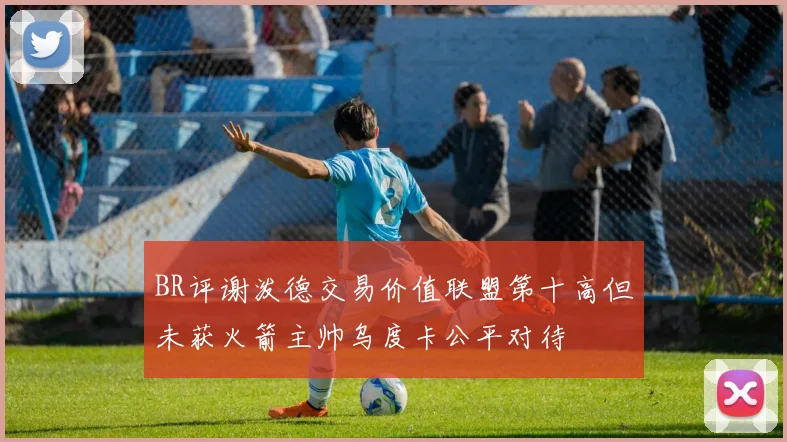 BR评谢泼德交易价值联盟第十高但未获火箭主帅乌度卡公平对待