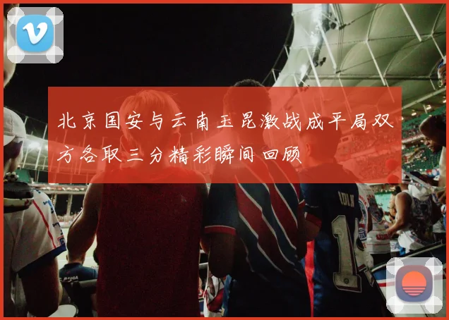北京国安与云南玉昆激战成平局双方各取三分精彩瞬间回顾
