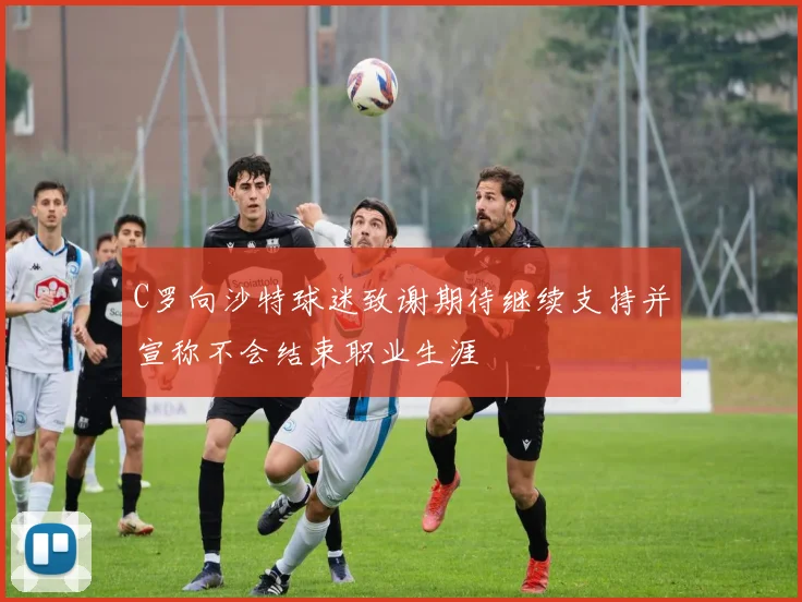 C罗向沙特球迷致谢期待继续支持并宣称不会结束职业生涯