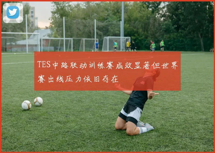 TES中路联动训练赛成效显著但世界赛出线压力依旧存在